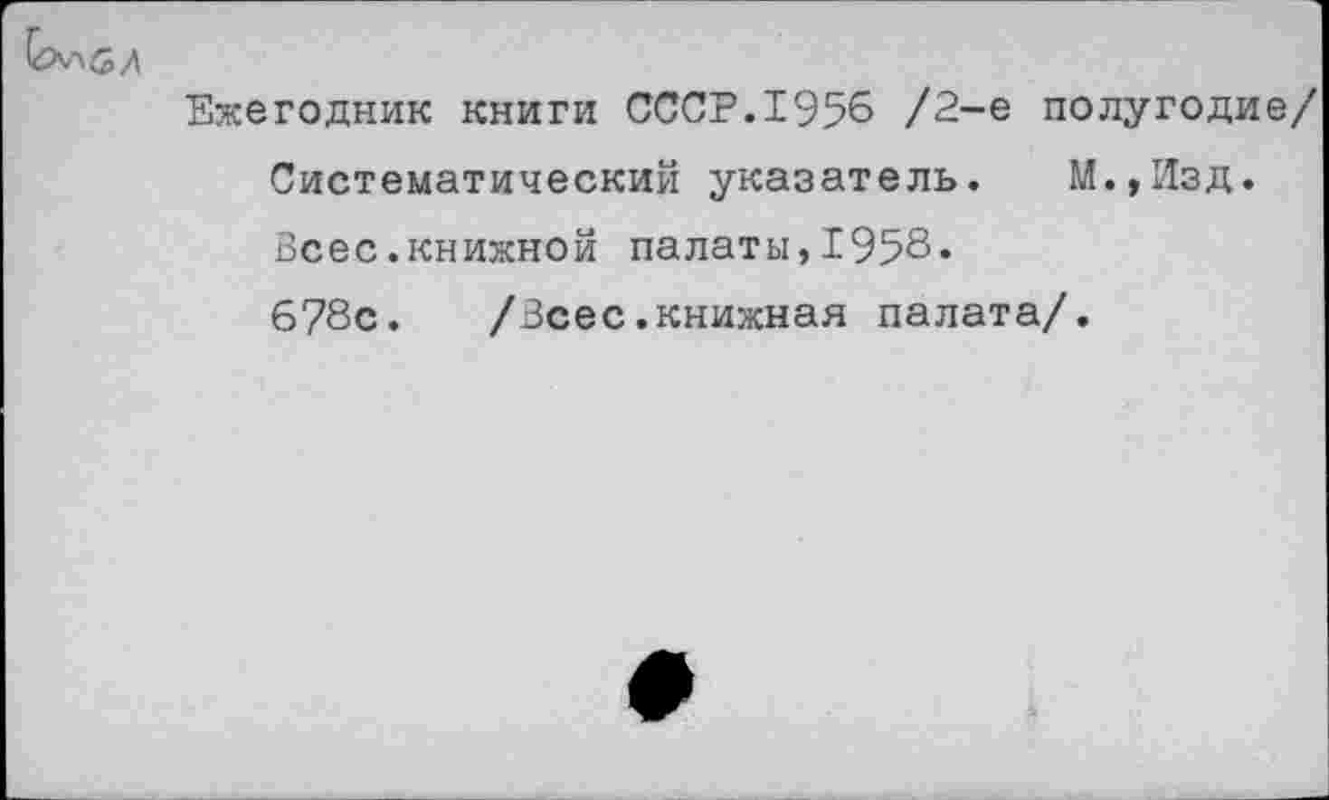 ﻿
Ежегодник книги СССР.1956 /2-е полугодие/ Систематический указатель. М.,Изд. Всес.книжной палаты,1958. 678с.	/Всес.книжная палата/.